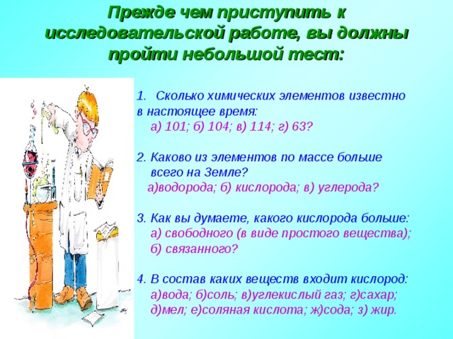 Прежде чем приступить к исследовательской работе, вы должны пройти небольшой тест:  Сколько химических элементов известно в настоящее время:  а) 101; б) 104; в) 114; г) 63?  2.  Каково из элементов по массе больше  всего на Земле?  а)водорода; б) кислорода; в) углерода?  3. Как вы думаете, какого кислорода больше:  а) свободного (в виде простого вещества);  б) связанного?  4.  В состав каких веществ входит кислород:  а)вода; б)соль; в)углекислый газ; г)сахар;  д)мел; е)соляная кислота; ж)сода; з) жир.   