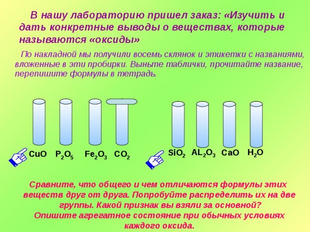  В нашу лабораторию пришел заказ: «Изучить и дать конкретные выводы о веществах, которые называются «оксиды»  По накладной мы получили восемь склянок и этикетки с названиями, вложенные в эти пробирки. Выньте таблички, прочитайте название, перепишите формулы в тетрадь. Н 2 О AL 2 O 3 СаО SiO 2 CO 2 P 2 O 5 Fe 2 O 3 CuO Щелкнуть по пробиркам. Сравните, что общего и чем отличаются формулы этих веществ друг от друга. Попробуйте распределить их на две  группы. Какой признак вы взяли за основной? Опишите агрегатное состояние при обычных условиях каждого оксида.  