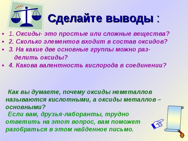  Сделайте выводы : 1 . Оксиды- это простые или сложные вещества? 2. Сколько элементов входит в состав оксидов? 3. На какие две основные группы можно раз-  делить оксиды? 4. Какова валентность кислорода в соединении?  Как вы думаете, почему оксиды неметаллов называются кислотными, а оксиды металлов – основными? Щелкнуть по подчеркнутому слову и рукописи.  Если вам, друзья-лаборанты, трудно ответить на этот вопрос, вам поможет разобраться в этом найденное письмо.  