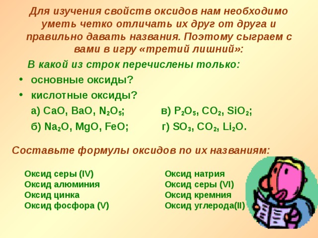 Для изучения свойств оксидов нам необходимо уметь четко отличать их друг от друга и правильно давать названия. Поэтому сыграем с вами в игру «третий лишний»:  В какой из строк перечислены только:  основные оксиды? кислотные оксиды?  а) CaO, BaO, N 2 O 5 ; в ) P 2 O 5 , С O 2 , SiO 2 ;  б ) Na 2 O, MgO, FeO; г ) SO 3 , CO 2 , Li 2 O.  Составьте формулы оксидов по их названиям: Оксид серы ( IV ) Оксид алюминия Оксид цинка Оксид фосфора ( V ) Оксид натрия Оксид серы (VI ) Оксид кремния Оксид углерода (II ) 