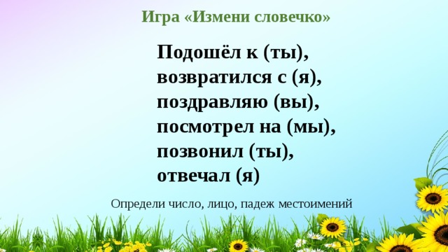  Игра «Измени словечко» Подошёл к (ты),  возвратился с (я),  поздравляю (вы),  посмотрел на (мы),  позвонил (ты),  отвечал (я)   Определи число, лицо, падеж местоимений 