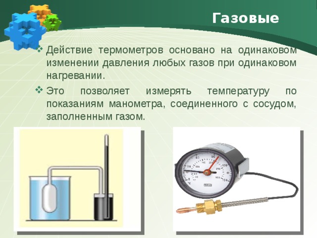 Газовые Действие термометров основано на одинаковом изменении давления любых газов при одинаковом нагревании. Это позволяет измерять температуру по показаниям манометра, соединенного с сосудом, заполненным газом. 