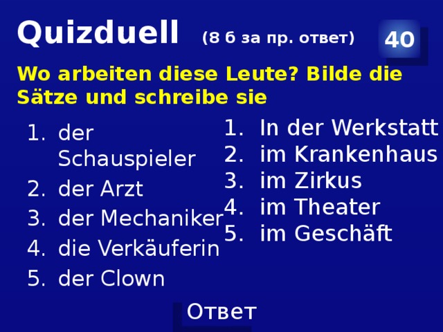 Quizduell (8 б за пр. ответ) 40 Wo arbeiten diese Leute? Bilde die Sätze und schreibe sie der Schauspieler der Arzt der Mechaniker die Verkäuferin der Clown In der Werkstatt im Krankenhaus im Zirkus im Theater im Geschäft