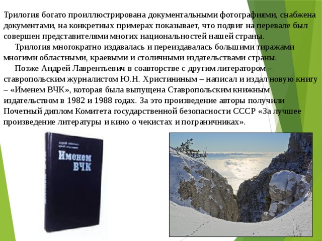 Трилогия богато проиллюстрирована документальными фотографиями, снабжена документами, на конкретных примерах показывает, что подвиг на перевале был совершен представителями многих национальностей нашей страны.       Трилогия многократно издавалась и переиздавалась большими тиражами многими областными, краевыми и столичными издательствами страны.       Позже Андрей Лаврентьевич в соавторстве с другим литератором – ставропольским журналистом Ю.Н. Христининым – написал и издал новую книгу – «Именем ВЧК», которая была выпущена Ставропольским книжным издательством в 1982 и 1988 годах. За это произведение авторы получили Почетный диплом Комитета государственной безопасности СССР «За лучшее произведение литературы и кино о чекистах и пограничниках».    