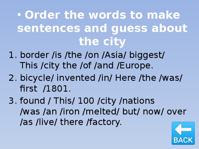Order the words to make sentences and guess about the city border /is /the /on /Asia/ biggest/ This /city the /of /and /Europe. bicycle/ invented /in/ Here /the /was/ first /1801. found / This/ 100 /city /nations /was /an /iron /melted/ but/ now/ over /as /live/ there /factory. 