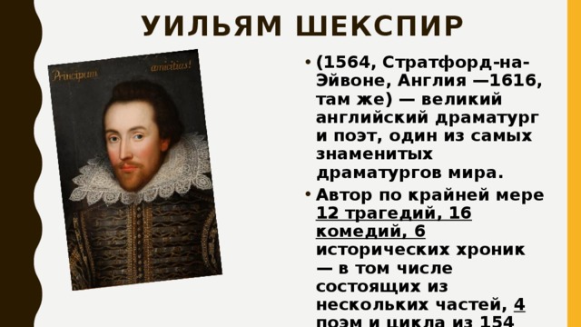Уильям Шекспир (1564, Стратфорд-на-Эйвоне, Англия —1616, там же) — великий английский драматург и поэт, один из самых знаменитых драматургов мира. Автор по крайней мере 12 трагедий, 16 комедий, 6 исторических хроник — в том числе состоящих из нескольких частей, 4 поэм и цикла из 154 сонетов.  