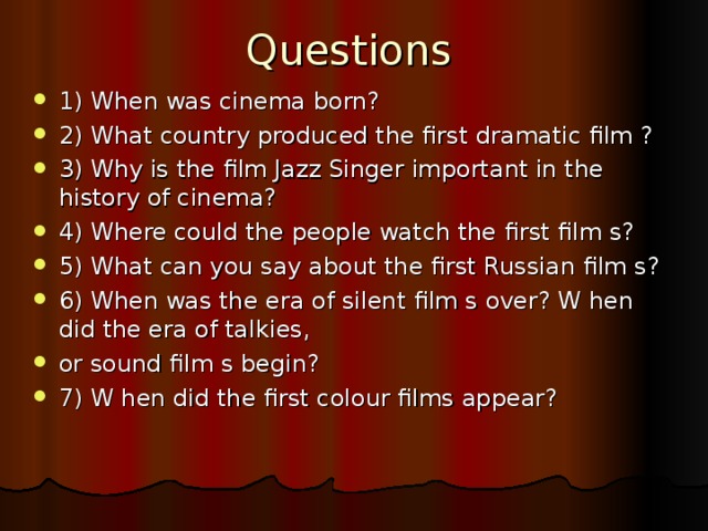 Questions 1) When was cinema born? 2) What country produced the first dramatic film ? 3) Why is the film Jazz Singer important in the history of cinema? 4) Where could the people watch the first film s? 5) What can you say about the first Russian film s? 6) When was the era of silent film s over? W hen did the era of talkies, or sound film s begin? 7) W hen did the first colour films appear? 