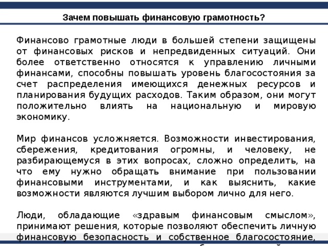 Зачем повышать финансовую грамотность? Финансово грамотные люди в большей степени защищены от финансовых рисков и непредвиденных ситуаций. Они более ответственно относятся к управлению личными финансами, способны повышать уровень благосостояния за счет распределения имеющихся денежных ресурсов и планирования будущих расходов. Таким образом, они могут положительно влиять на национальную и мировую экономику. Мир финансов усложняется. Возможности инвестирования, сбережения, кредитования огромны, и человеку, не разбирающемуся в этих вопросах, сложно определить, на что ему нужно обращать внимание при пользовании финансовыми инструментами, и как выяснить, какие возможности являются лучшим выбором лично для него. Люди, обладающие «здравым финансовым смыслом», принимают решения, которые позволяют обеспечить личную финансовую безопасность и собственное благосостояние, внести вклад в экономику и способствовать устойчивому развитию мировой экономической системы. 