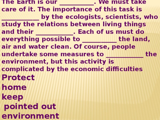 The Earth is our ___________. We must take care of it. The importance of this task is ____________ by the ecologists, scientists, who study the relations between living things and their ____________. Each of us must do everything possible to ___________ the land, air and water clean. Of course, people undertake some measures to ____________ the environment, but this activity is complicated by the economic difficulties Protect home keep   pointed out environment 