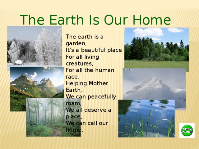 The Earth Is Our Home The earth is a garden,  It’s a beautiful place  For all living creatures,  For all the human race.  Helping Mother Earth,  We can peacefully roam,  We all deserve a place,  We can call our home . 