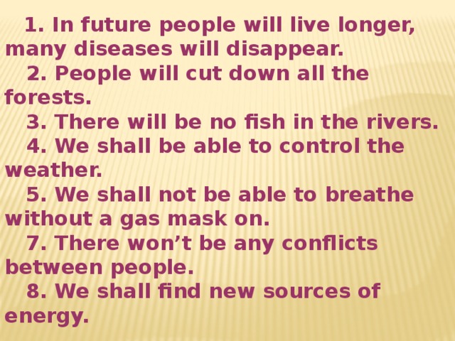  1. In future people will live longer, many diseases will disappear.  2. People will cut down all the forests.  3. There will be no fish in the rivers.  4. We shall be able to control the weather.  5. We shall not be able to breathe without a gas mask on.  7. There won’t be any conflicts between people.  8. We shall find new sources of energy. 