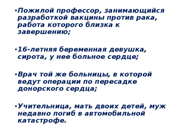 Пожилой профессор, занимающийся разработкой вакцины против рака, работа которого близка к завершению;  16-летняя беременная девушка, сирота, у нее больное сердце;  Врач той же больницы, в которой ведут операции по пересадке донорского сердца;  Учительница, мать двоих детей, муж недавно погиб в автомобильной катастрофе.  