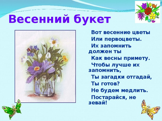 Весенний букет  Вот весенние цветы  Или первоцветы.  Их запомнить должен ты  Как весны примету.  Чтобы лучше их запомнить,  Ты загадки отгадай,  Ты готов?  Не будем медлить.  Постарайся, не зевай!  