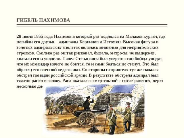 ГИБЕЛЬ НАХИМОВА 28 июня 1855 года Нахимов в который раз поднялся на Малахов курган, где погибли его друзья – адмиралы Корнилов и Истомин. Высокая фигура в золотых адмиральских эполетах являлась мишенью для неприятельских стрелков. Сколько раз он так рисковал, бывало, матросы, не выдержав, хватали его и уводили. Павел Степанович был уверен: если бойцы увидят, что их командир ничего не боится, то и сами бояться не станут. Это был образец его военной педагогики. Со стороны неприятеля тут же начался обстрел позиции российской армии. В результате обстрела адмирал был тяжело ранен в голову. Рана оказалась смертельной – после ранения, через несколько дней мучений, Павел Степанович Нахимов скончался…   