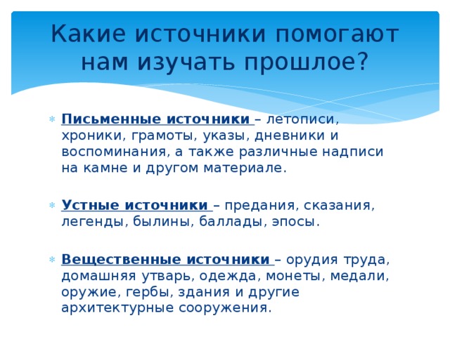 Какие источники помогают нам изучать прошлое? Письменные источники – летописи, хроники, грамоты, указы, дневники и воспоминания, а также различные надписи на камне и другом материале. Устные источники – предания, сказания, легенды, былины, баллады, эпосы. Вещественные источники – орудия труда, домашняя утварь, одежда, монеты, медали, оружие, гербы, здания и другие архитектурные сооружения. 