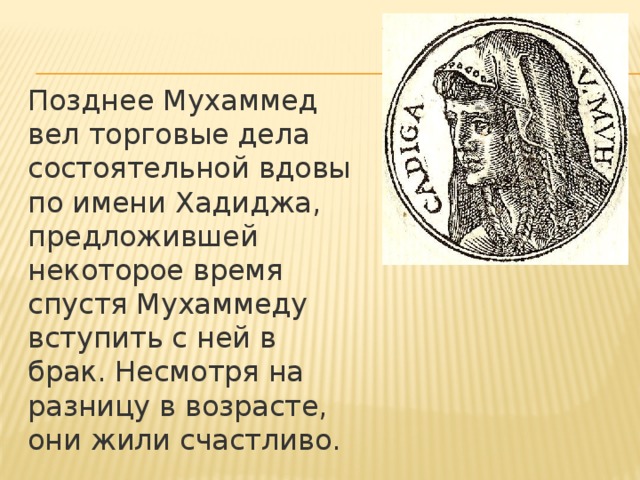 Позднее Мухаммед вел торговые дела состоятельной вдовы по имени Хадиджа, предложившей некоторое время спустя Мухаммеду вступить с ней в брак. Несмотря на разницу в возрасте, они жили счастливо. 