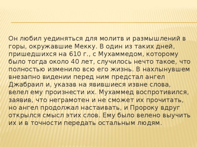 Он любил уединяться для молитв и размышлений в горы, окружавшие Мекку. В один из таких дней, пришедшихся на 610 г., с Мухаммедом, которому было тогда около 40 лет, случилось нечто такое, что полностью изменило всю его жизнь. В нахлынувшем внезапно видении перед ним предстал ангел Джабраил и, указав на явившиеся извне слова, велел ему произнести их. Мухаммед воспротивился, заявив, что неграмотен и не сможет их прочитать, но ангел продолжал настаивать, и Пророку вдруг открылся смысл этих слов. Ему было велено выучить их и в точности передать остальным людям. 