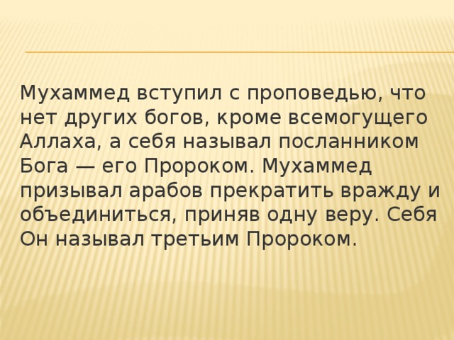 Мухаммед вступил с проповедью, что нет других богов, кроме всемогущего Аллаха, а себя называл посланником Бога — его Пророком. Мухаммед призывал арабов прекратить вражду и объединиться, приняв одну веру. Себя Он называл третьим Пророком. 