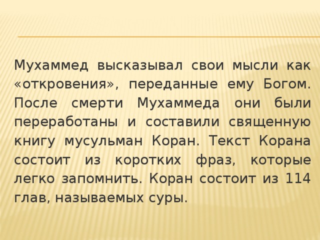 Мухаммед высказывал свои мысли как «откровения», переданные ему Богом. После смерти Мухаммеда они были переработаны и составили священную книгу мусульман Коран. Текст Корана состоит из коротких фраз, которые легко запомнить. Коран состоит из 114 глав, называемых суры. 