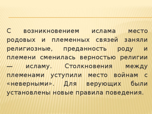 С возникновением ислама место родовых и племенных связей заняли религиозные, преданность роду и племени сменилась верностью религии — исламу. Столкновения между племенами уступили место войнам с «неверными». Для верующих были установлены новые правила поведения. 