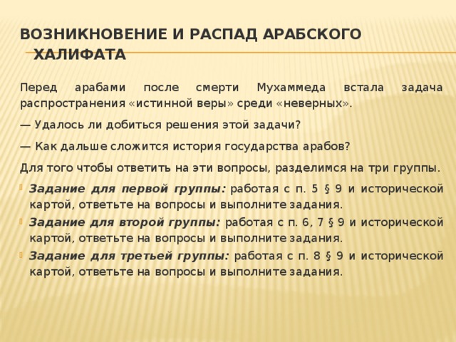 Возникновение и распад Арабского халифата Перед арабами после смерти Мухаммеда встала задача распространения «истинной веры» среди «неверных». — Удалось ли добиться решения этой задачи? — Как дальше сложится история государства арабов? Для того чтобы ответить на эти вопросы, разделимся на три группы. Задание для первой группы:  работая с п. 5 § 9 и исторической картой, ответьте на вопросы и выполните задания. Задание для второй группы:  работая с п. 6, 7 § 9 и исторической картой, ответьте на вопросы и выполните задания. Задание для третьей группы:  работая с п. 8 § 9 и исторической картой, ответьте на вопросы и выполните задания. 