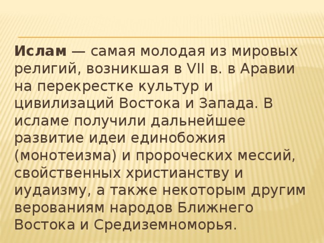 Ислам — самая молодая из мировых религий, возникшая в VII в. в Аравии на перекрестке культур и цивилизаций Востока и Запада. В исламе получили дальнейшее развитие идеи единобожия (монотеизма) и пророческих мессий, свойственных христианству и иудаизму, а также некоторым другим верованиям народов Ближнего Востока и Средиземноморья. 