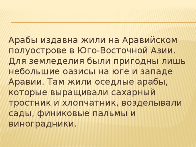 Арабы издавна жили на Аравийском полуострове в Юго-Восточной Азии. Для земледелия были пригодны лишь небольшие оазисы на юге и западе Аравии. Там жили оседлые арабы, которые выращивали сахарный тростник и хлопчатник, возделывали сады, финиковые пальмы и виноградники. 