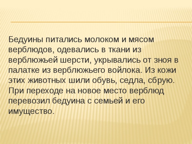 Бедуины питались молоком и мясом верблюдов, одевались в ткани из верблюжьей шерсти, укрывались от зноя в палатке из верблюжьего войлока. Из кожи этих животных шили обувь, седла, сбрую. При переходе на новое место верблюд перевозил бедуина с семьей и его имущество. 