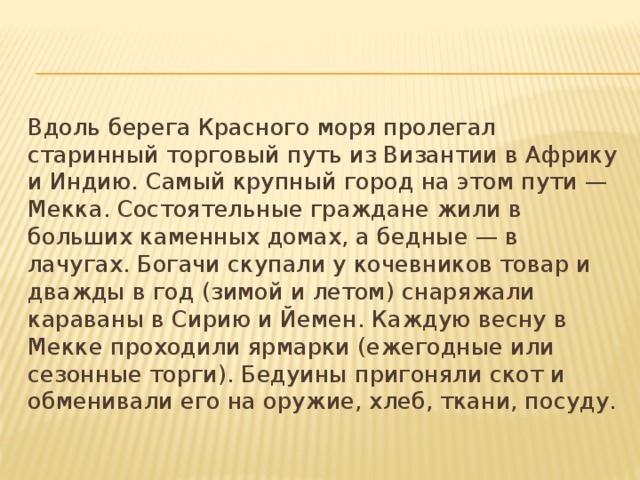 Вдоль берега Красного моря пролегал старинный торговый путь из Византии в Африку и Индию. Самый крупный город на этом пути — Мекка. Состоятельные граждане жили в больших каменных домах, а бедные — в лачугах. Богачи скупали у кочевников товар и дважды в год (зимой и летом) снаряжали караваны в Сирию и Йемен. Каждую весну в Мекке проходили ярмарки (ежегодные или сезонные торги). Бедуины пригоняли скот и обменивали его на оружие, хлеб, ткани, посуду. 