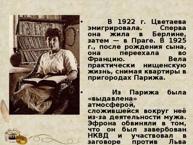  В 1922 г. Цветаева эмигрировала. Сперва она жила в Берлине, затем — в Праге. В 1925 г., после рождения сына, она переехала во Францию. Вела практически нищенскую жизнь, снимая квартиры в пригородах Парижа.   Из Парижа была «выдавлена» атмосферой, сложившейся вокруг неё из-за деятельности мужа. Эфрона обвиняли в том, что он был завербован НКВД и участвовал в заговоре против Льва Седова, сына Троцкого. 