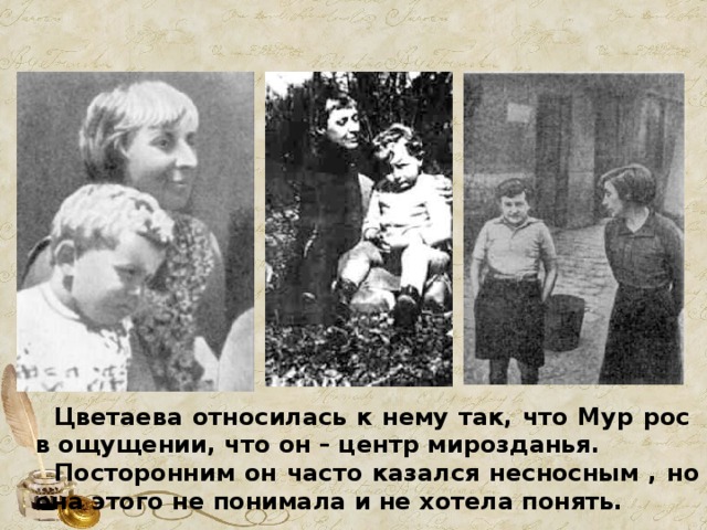  Цветаева относилась к нему так, что Мур рос в ощущении, что он – центр мирозданья.  Посторонним он часто казался несносным , но она этого не понимала и не хотела понять. 