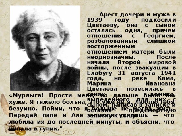  Арест дочери и мужа в 1939 году подкосили Цветаеву, она с сыном осталась одна, причем отношения с Георгием, разбалованным слишком восторженным отношением матери были неоднозначны. После начала Второй мировой войны, после эвакуации в Елабугу 31 августа 1941 года, на реке Кама, Марина Ивановна Цветаева повесилась в сенях домика, выделенного для них с сыном, написав в записке и оставив предсмертную записку к сыну:  «Мурлыга! Прости меня, но дальше было бы хуже. Я тяжело больна, это уже не я. Люблю тебя безумно. Пойми, что я больше не могла жить. Передай папе и Але — если увидишь — что любила их до последней минуты, и объясни, что попала в тупик.
