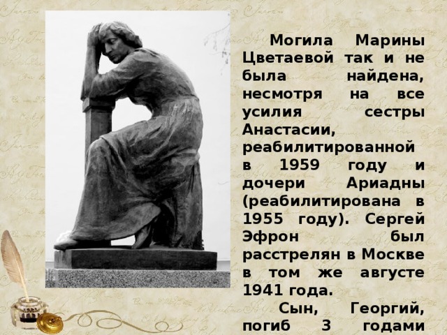  Могила Марины Цветаевой так и не была найдена, несмотря на все усилия сестры Анастасии, реабилитированной в 1959 году и дочери Ариадны (реабилитирована в 1955 году). Сергей Эфрон был расстрелян в Москве в том же августе 1941 года.  Сын, Георгий, погиб 3 годами позже в 1944 г. от пулевого ранения. 