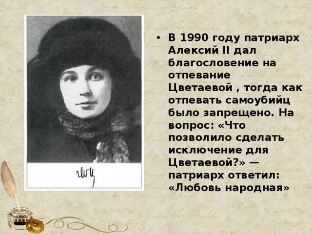 В 1990 году патриарх Алексий II дал благословение на отпевание Цветаевой , тогда как отпевать самоубийц было запрещено. На вопрос: «Что позволило сделать исключение для Цветаевой?» — патриарх ответил: «Любовь народная» 