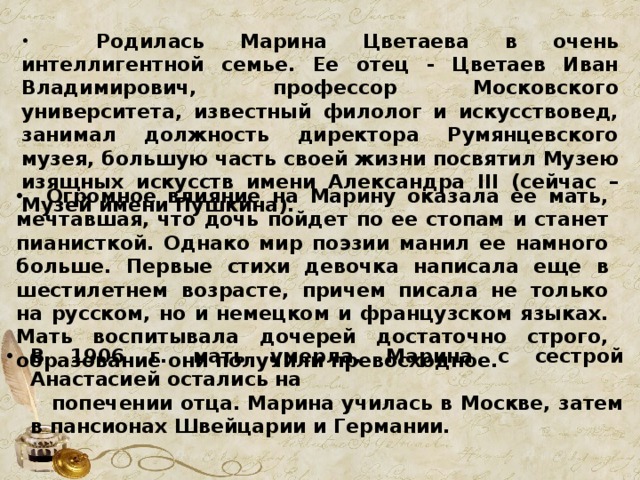  Родилась Марина Цветаева в очень интеллигентной семье. Ее отец - Цветаев Иван Владимирович, профессор Московского университета, известный филолог и искусствовед, занимал должность директора Румянцевского музея, большую часть своей жизни посвятил Музею изящных искусств имени Александра III (сейчас – Музей имени Пушкина).  Огромное влияние на Марину оказала ее мать, мечтавшая, что дочь пойдет по ее стопам и станет пианисткой. Однако мир поэзии манил ее намного больше. Первые стихи девочка написала еще в шестилетнем возрасте, причем писала не только на русском, но и немецком и французском языках. Мать воспитывала дочерей достаточно строго, образование они получили превосходное. В 1906 г. мать умерла, Марина с сестрой Анастасией остались на  попечении отца. Марина училась в Москве, затем в пансионах Швейцарии и Германии. 