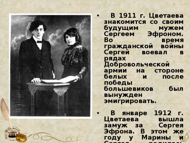  В 1911 г. Цветаева знакомится со своим будущим мужем Сергеем Эфроном. Во время гражданской войны Сергей воевал в рядах Добровольческой армии на стороне белых и после победы большевиков был вынужден эмигрировать.   В январе 1912 г. Цветаева вышла замуж за Сергея Эфрона. В этом же году у Марины и Сергея родилась дочь Ариадна (Аля). 