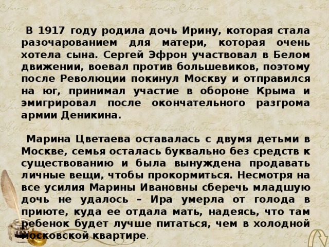 В 1917 году родила дочь Ирину, которая стала разочарованием для матери, которая очень хотела сына. Сергей Эфрон участвовал в Белом движении, воевал против большевиков, поэтому после Революции покинул Москву и отправился на юг, принимал участие в обороне Крыма и эмигрировал после окончательного разгрома армии Деникина.   Марина Цветаева оставалась с двумя детьми в Москве, семья осталась буквально без средств к существованию и была вынуждена продавать личные вещи, чтобы прокормиться. Несмотря на все усилия Марины Ивановны сберечь младшую дочь не удалось – Ира умерла от голода в приюте, куда ее отдала мать, надеясь, что там ребенок будет лучше питаться, чем в холодной московской квартире . 