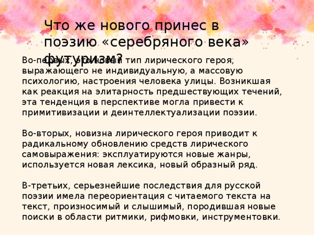 Что же нового принес в поэзию «серебряного века» футуризм? Во-первых, это новый тип лирического героя, выражающего не индивидуальную, а массовую психологию, настроения человека улицы. Возникшая как реакция на элитарность предшествующих течений, эта тенденция в перспективе могла привести к примитивизации и деинтеллектуализации поэзии. Во-вторых, новизна лирического героя приводит к радикальному обновлению средств лирического самовыражения: эксплуатируются новые жанры, используется новая лексика, новый образный ряд. В-третьих, серьезнейшие последствия для русской поэзии имела переориентация с читаемого текста на текст, произносимый и слышимый, породившая новые поиски в области ритмики, рифмовки, инструментовки. 