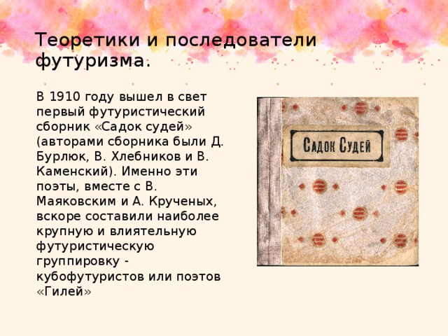 Теоретики и последователи футуризма. В 1910 году вышел в свет первый футуристический сборник «Садок судей» (авторами сборника были Д. Бурлюк, В. Хлебников и В. Каменский). Именно эти поэты, вместе с В. Маяковским и А. Крученых, вскоре составили наиболее крупную и влиятельную футуристическую группировку - кубофутуристов или поэтов «Гилей» 