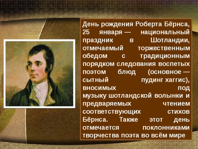 День рождения Роберта Бёрнса, 25 января — национальный праздник в Шотландии, отмечаемый торжественным обедом с традиционным порядком следования воспетых поэтом блюд (основное — сытный пудинг хаггис), вносимых под музыку шотландской волынки и предваряемых чтением соответствующих стихов Бёрнса. Также этот день отмечается поклонниками творчества поэта во всём мире