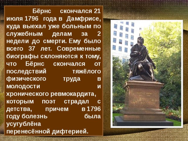 Бёрнс скончался 21 июля 1796 года в Дамфрисе, куда выехал уже больным по служебным делам за 2 недели до смерти. Ему было всего 37 лет. Современные биографы склоняются к тому, что Бёрнс скончался от последствий тяжёлого физического труда в молодости и хронического ревмокардита, которым поэт страдал с детства, причем в 1796 году болезнь была усугублёна перенесённой дифтерией.