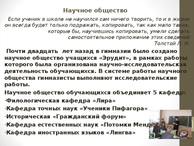 Научное общество Если ученик в школе не научился сам ничего творить, то и в жизни он всегда будет только подражать, копировать, так как мало таких, которые бы, научившись копировать, умели сделать самостоятельное приложение этих сведений  Толстой Л. Н.   Почти двадцать лет назад в гимназии было создано научное общество учащихся «Эрудит», в рамках работы которого была организована научно-исследовательская деятельность обучающихся. В системе работы научного общества гимназисты выполняют исследовательские работы. Научное общество обучающихся объединяет 5 кафедр: Филологическая кафедра «Лира» Кафедра точных наук «Ученики Пифагора» Историческая «Гражданский форум» Кафедра естественных наук «Потомки Менделеева» Кафедра иностранных языков «Лингва»   