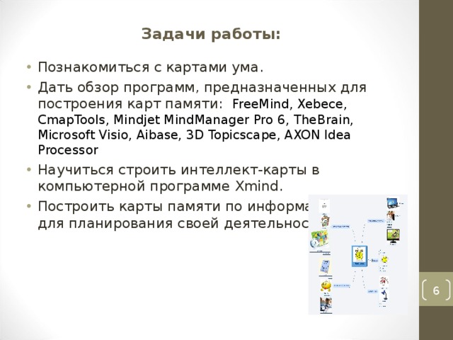 Задачи работы:   Познакомиться с картами ума. Дать обзор программ, предназначенных для построения карт памяти:  FreeMind , Xebece , CmapTools , Mindjet MindManager Pro 6 , TheBrain , Microsoft Visio, Aibase, 3D Topicscape, AXON Idea Processor Научиться строить интеллект-карты в компьютерной программе Xmind . Построить карты памяти по информатике и для планирования своей деятельности.   