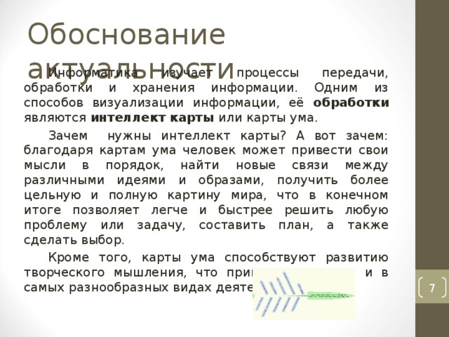 Информатика изучает процессы передачи, обработки и хранения информации. Одним из способов визуализации информации, её обработки являются интеллект карты или карты ума. Зачем нужны интеллект карты? А вот зачем: благодаря картам ума человек может привести свои мысли в порядок, найти новые связи между различными идеями и образами, получить более цельную и полную картину мира, что в конечном итоге позволяет легче и быстрее решить любую проблему или задачу, составить план, а также сделать выбор. Кроме того, карты ума способствуют развитию творческого мышления, что пригодится всегда и в самых разнообразных видах деятельности.  