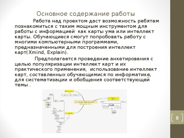 Основное содержание работы   Работа над проектом даст возможность ребятам познакомиться с таким мощным инструментом для работы с информацией как карты ума или интеллект карты. Обучающиеся смогут попробовать работу с многими компьютерными программами, предназначенными для построения интеллект карт( Xmind, Explain ) .  Предполагается проведение анкетирования с целью популяризации интеллект карт и их практического применения, использование интеллект карт, составленных обучающимися по информатике, для систематизации и обобщения соответствующей темы .  