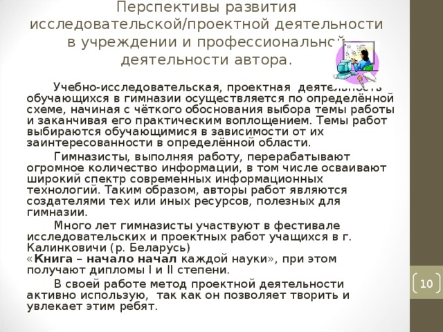 Перспективы развития исследовательской/проектной деятельности в учреждении и профессиональной деятельности автора.   Учебно-исследовательская, проектная деятельность обучающихся в гимназии осуществляется по определённой схеме, начиная с чёткого обоснования выбора темы работы и заканчивая его практическим воплощением. Темы работ выбираются обучающимися в зависимости от их заинтересованности в определённой области. Гимназисты, выполняя работу, перерабатывают огромное количество информации, в том числе осваивают широкий спектр современных информационных технологий. Таким образом, авторы работ являются создателями тех или иных ресурсов, полезных для гимназии. Много лет гимназисты участвуют в фестивале исследовательских и проектных работ учащихся в г. Калинковичи (р. Беларусь) « Книга  –  начало   начал  каждой науки», при этом получают дипломы I и II степени. В своей работе метод проектной деятельности активно использую, так как он позволяет творить и увлекает этим ребят.  