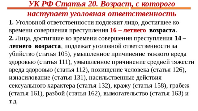 УК РФ Статья 20. Возраст, с которого наступает уголовная ответственность 1. Уголовной ответственности подлежит лицо, достигшее ко времени совершения преступления 16 – летнего  возраста . 2. Лица, достигшие ко времени совершения преступления 14 – летнего  возраста , подлежат уголовной ответственности за убийство (статья 105), умышленное причинение тяжкого вреда здоровью (статья 111), умышленное причинение средней тяжести вреда здоровью (статья 112), похищение человека (статья 126), изнасилование (статья 131), насильственные действия сексуального характера (статья 132), кражу (статья 158), грабеж (статья 161), разбой (статья 162), вымогательство (статья 163) и т.д. 