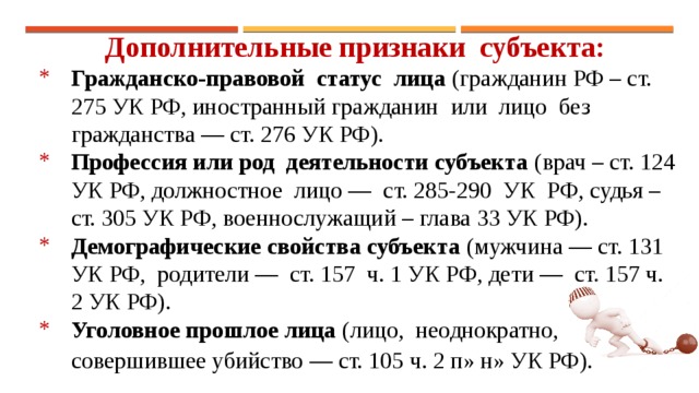 Дополнительные признаки субъекта: Гражданско-правовой статус лица (гражданин РФ – ст. 275 УК РФ, иностранный гражданин или лицо без гражданства — ст. 276 УК РФ). Профессия или род деятельности субъекта (врач – ст. 124 УК РФ, должностное лицо — ст. 285-290 УК РФ, судья – ст. 305 УК РФ, военнослужащий – глава 33 УК РФ). Демографические свойства субъекта (мужчина — ст. 131 УК РФ, родители — ст. 157 ч. 1 УК РФ, дети — ст. 157 ч. 2 УК РФ). Уголовное прошлое лица (лицо, неоднократно, совершившее убийство — ст. 105 ч. 2 п» н» УК РФ).  