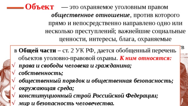 Объект — это охраняемое уголовным правом общественное отношение , против которого прямо и непосредственно направлено одно или несколько преступлений; важнейшие социальные ценности, интересы, блага, охраняемые уголовным правом от преступных посягательств в Общей части – ст. 2 УК РФ, дается обобщенный перечень объектов уголовно-правовой охраны. К ним относятся: права и свободы человека и гражданина; собственность; общественный порядок и общественная безопасность; окружающая среда; конституционный строй Российской Федерации; мир и безопасность человечества. 