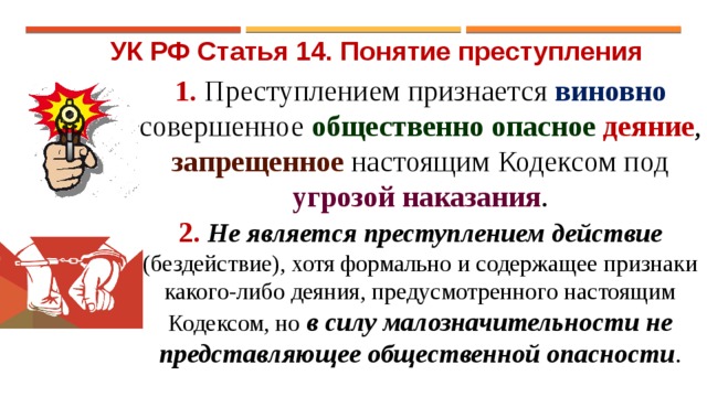 УК РФ Статья 14. Понятие преступления 1. Преступлением признается виновно совершенное общественно опасное деяние , запрещенное настоящим Кодексом под угрозой наказания . 2. Не является преступлением действие (бездействие), хотя формально и содержащее признаки какого-либо деяния, предусмотренного настоящим Кодексом, но в силу малозначительности не представляющее общественной опасности . 